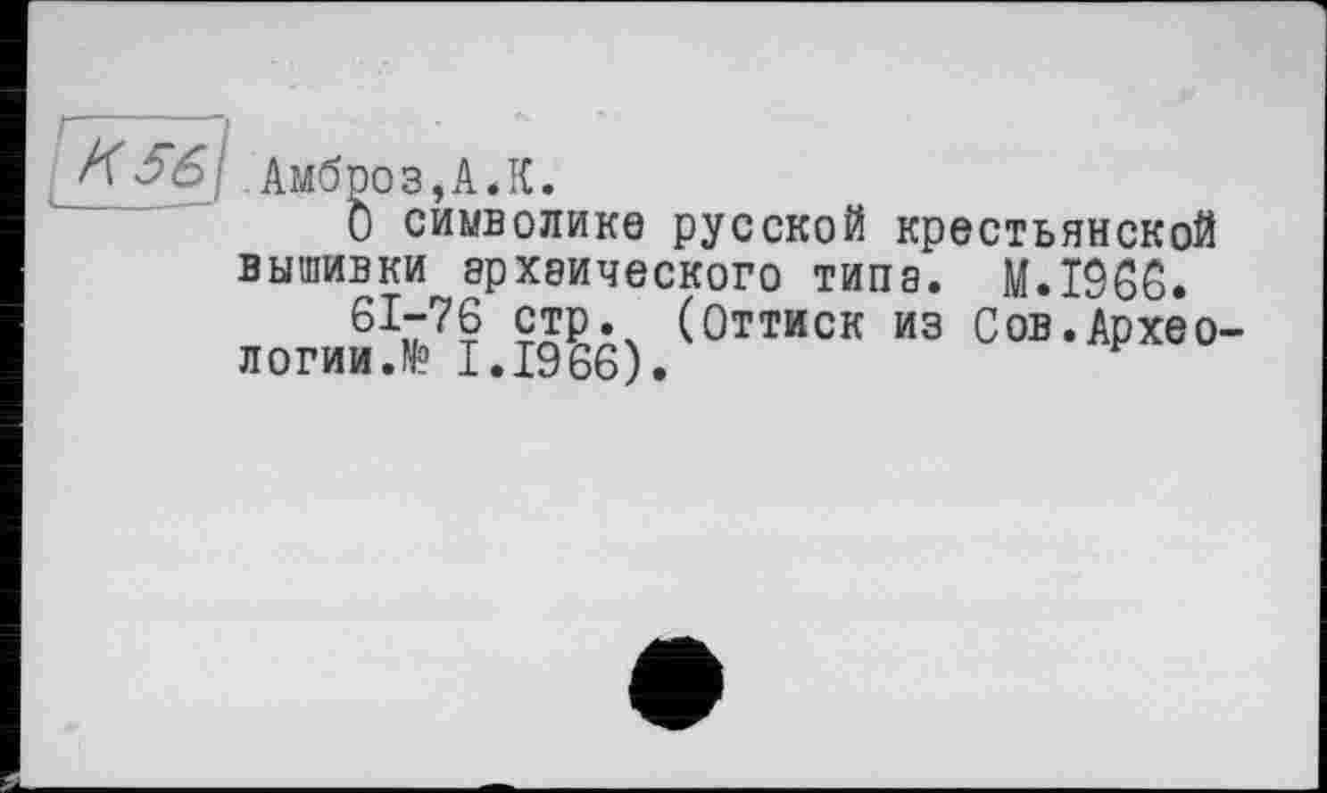 ﻿6\ Амбро з,А.К.
О символике русской крестьянской вышивки архаического типа. M.I9S6.
6Іі77? (Оттиск из Сов.Архео-логииЛ? І.І966).